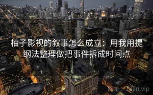 柚子影视的叙事怎么成立：用我用提纲法整理做把事件拆成时间点