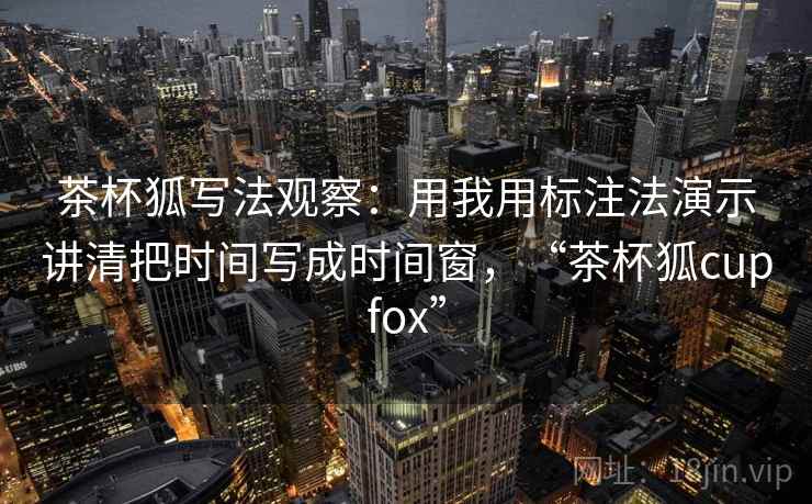 茶杯狐写法观察：用我用标注法演示讲清把时间写成时间窗，“茶杯狐cupfox”