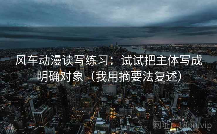 风车动漫读写练习：试试把主体写成明确对象（我用摘要法复述）